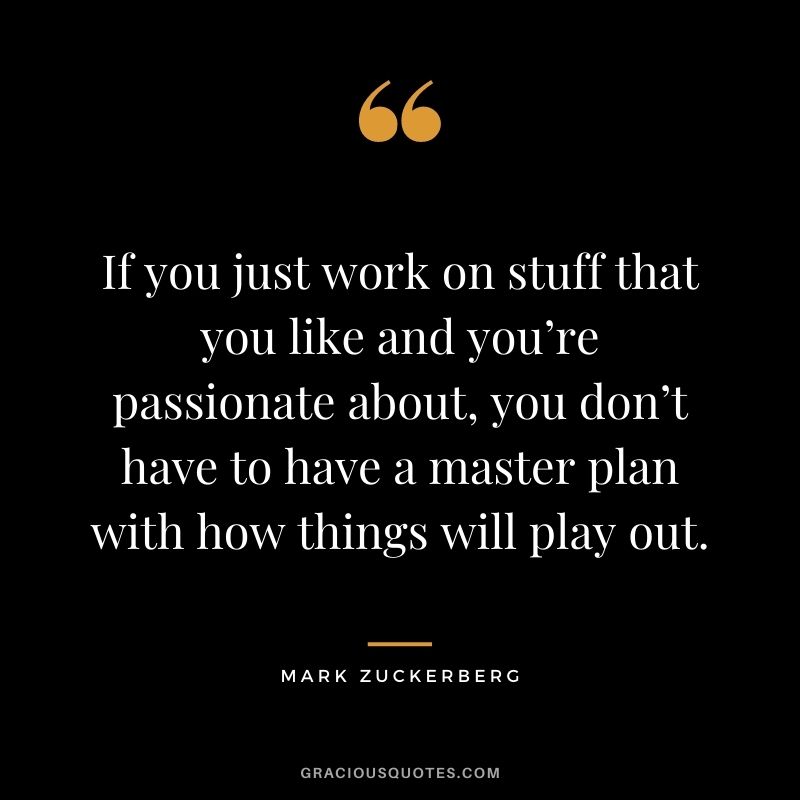 If you just work on stuff that you like and you’re passionate about, you don’t have to have a master plan with how things will play out.
