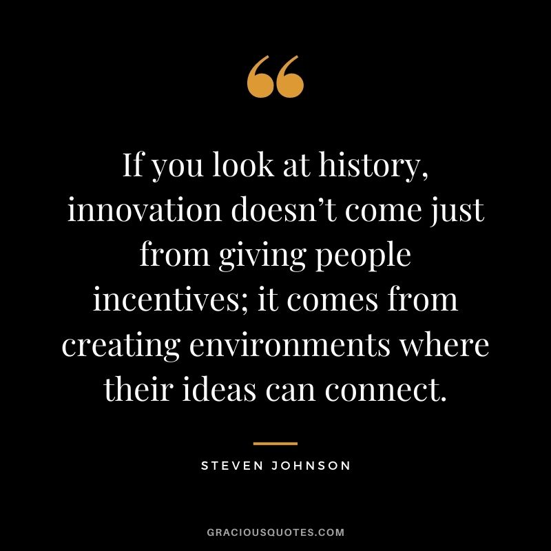 If you look at history, innovation doesn’t come just from giving people incentives; it comes from creating environments where their ideas can connect. - Steven Johnson