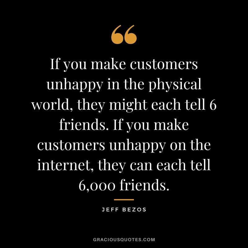 If you make customers unhappy in the physical world, they might each tell 6 friends. If you make customers unhappy on the internet, they can each tell 6,000 friends.