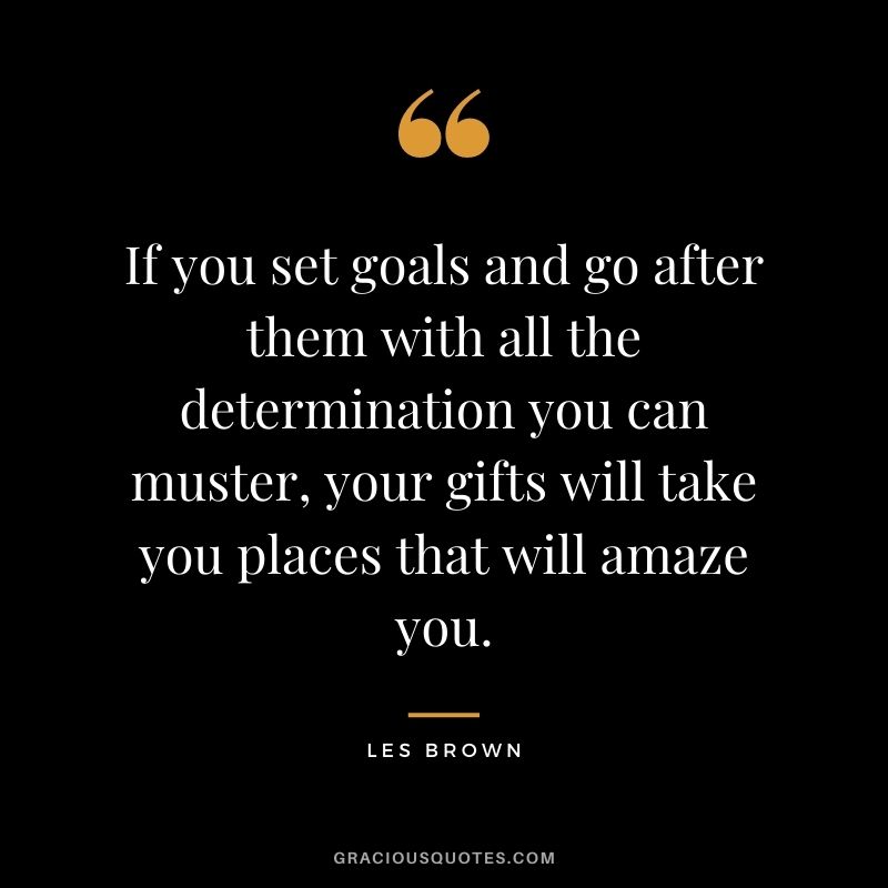 If you set goals and go after them with all the determination you can muster, your gifts will take you places that will amaze you.