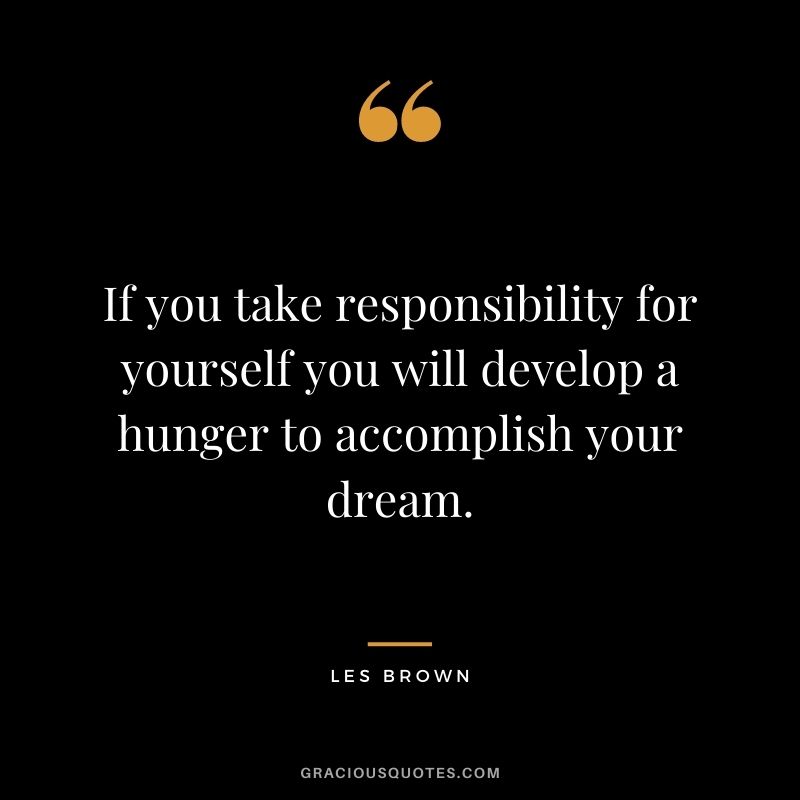 If you take responsibility for yourself you will develop a hunger to accomplish your dream.