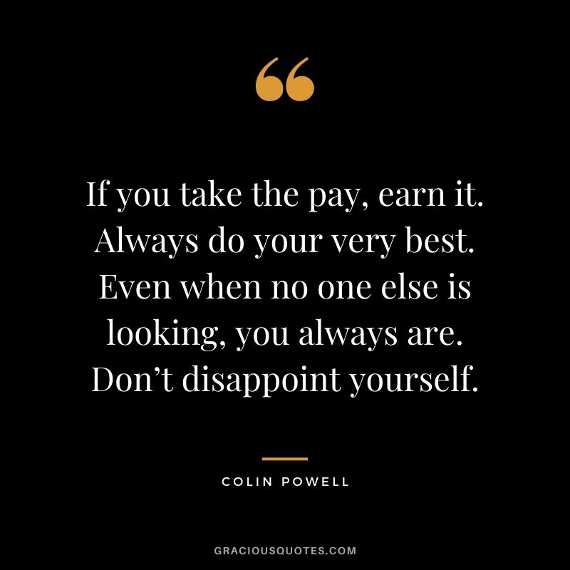 If you take the pay, earn it. Always do your very best. Even when no one else is looking, you always are. Don’t disappoint yourself.