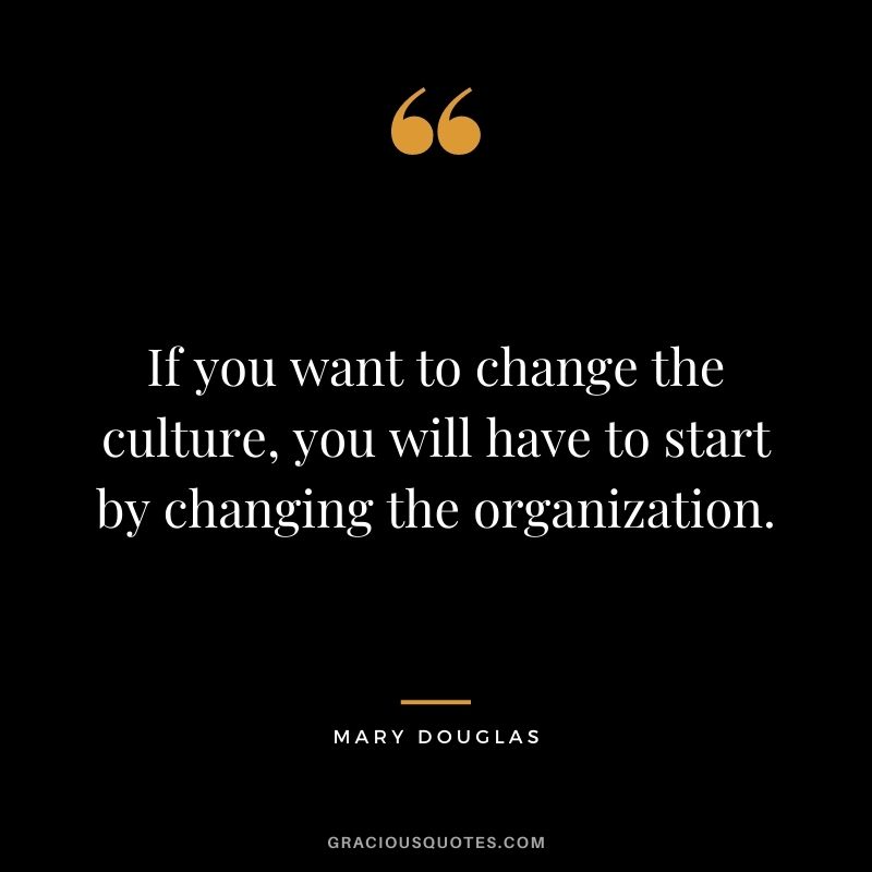 If you want to change the culture, you will have to start by changing the organization. - Mary Douglas