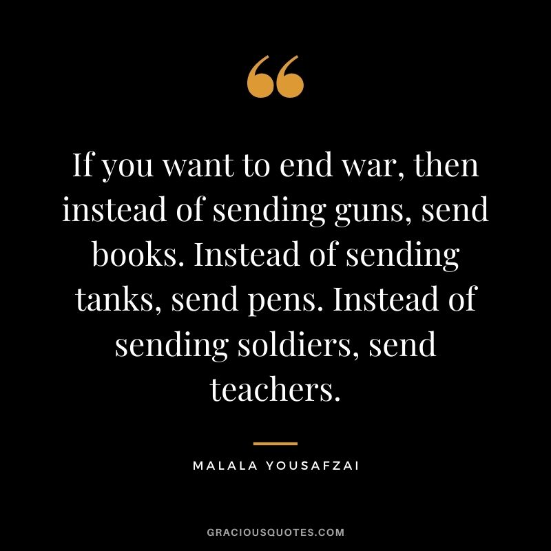 If you want to end war, then instead of sending guns, send books. Instead of sending tanks, send pens. Instead of sending soldiers, send teachers.