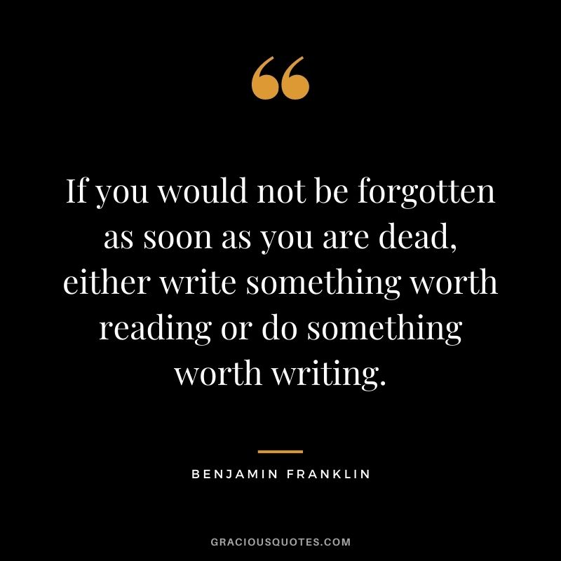 If you would not be forgotten as soon as you are dead, either write something worth reading or do something worth writing. — Benjamin Franklin