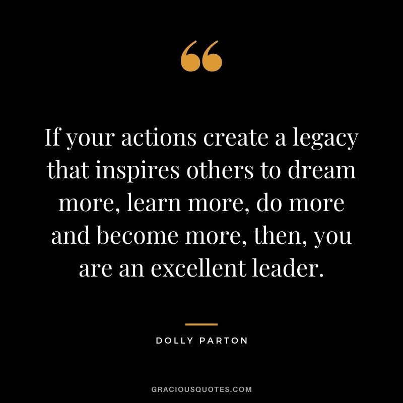 If your actions create a legacy that inspires others to dream more, learn more, do more and become more, then, you are an excellent leader. - Dolly Parton