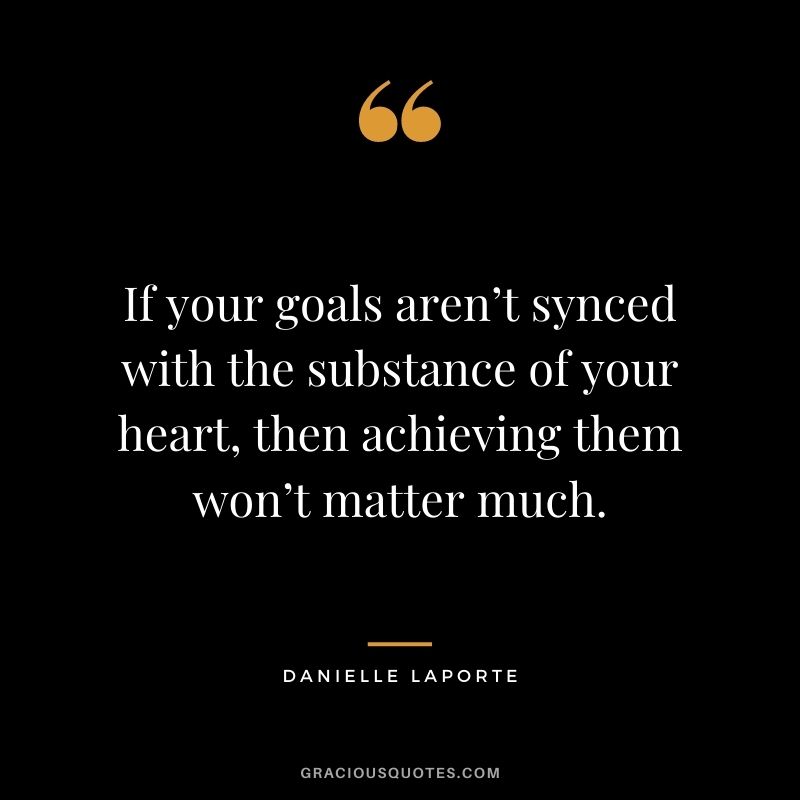 If your goals aren’t synced with the substance of your heart, then achieving them won’t matter much.