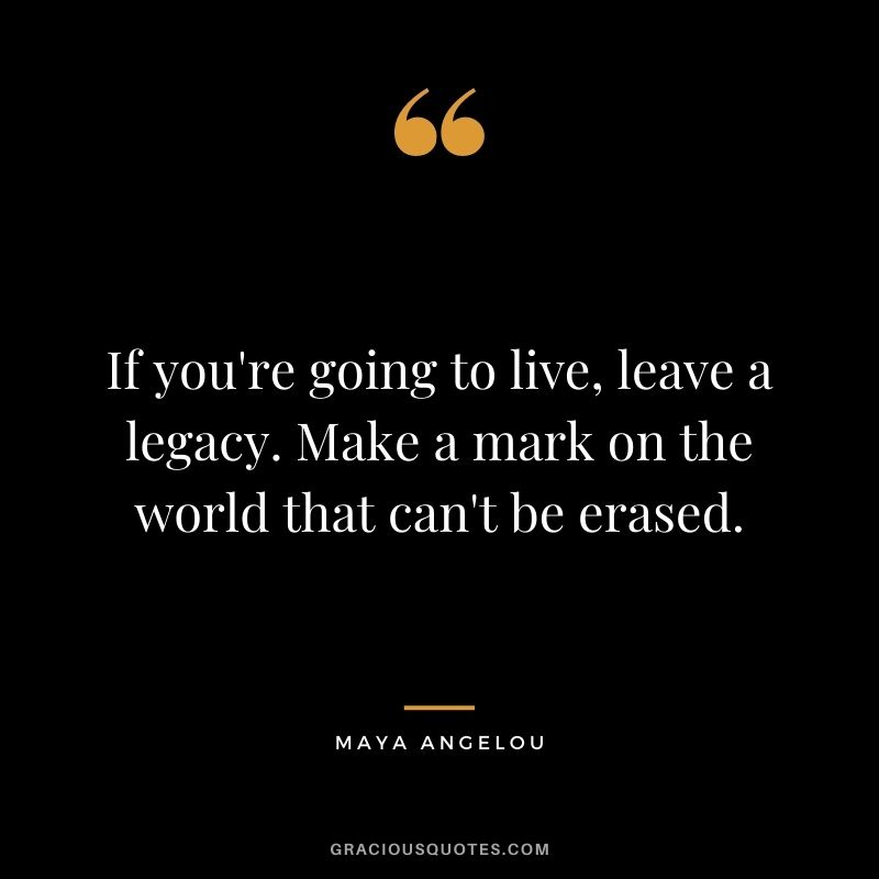 If you're going to live, leave a legacy. Make a mark on the world that can't be erased. - Maya Angelou