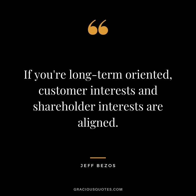 If you're long-term oriented, customer interests and shareholder interests are aligned.