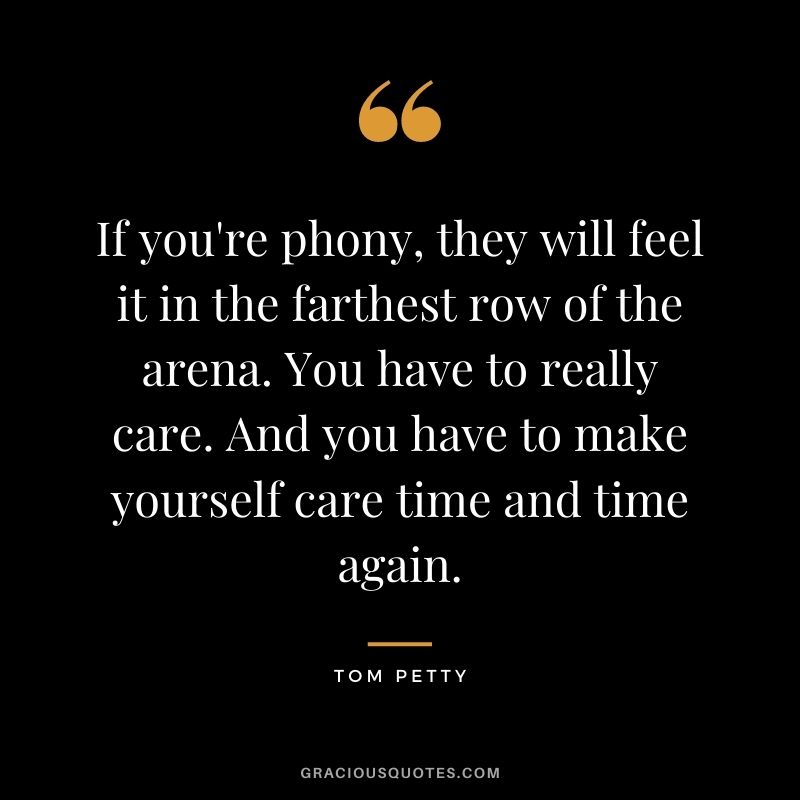 If you're phony, they will feel it in the farthest row of the arena. You have to really care. And you have to make yourself care time and time again.
