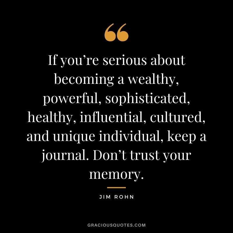 If you’re serious about becoming a wealthy, powerful, sophisticated, healthy, influential, cultured, and unique individual, keep a journal. Don’t trust your memory. – Jim Rohn
