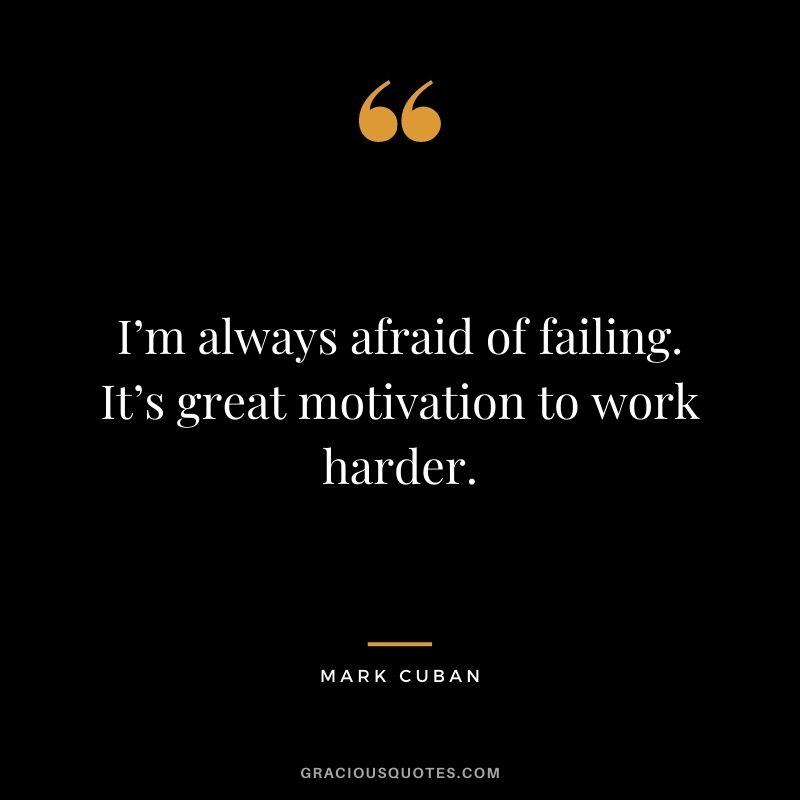 I’m always afraid of failing. It’s great motivation to work harder.