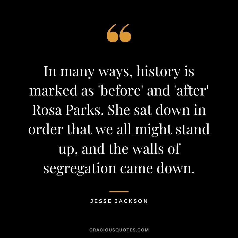 In many ways, history is marked as 'before' and 'after' Rosa Parks. She sat down in order that we all might stand up, and the walls of segregation came down.