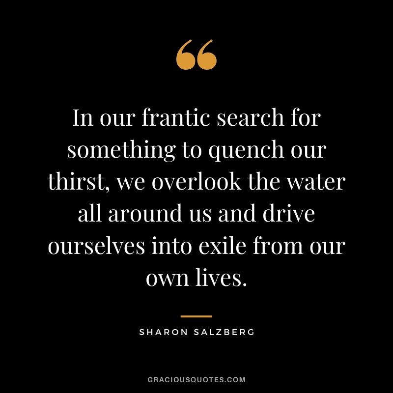 In our frantic search for something to quench our thirst, we overlook the water all around us and drive ourselves into exile from our own lives.