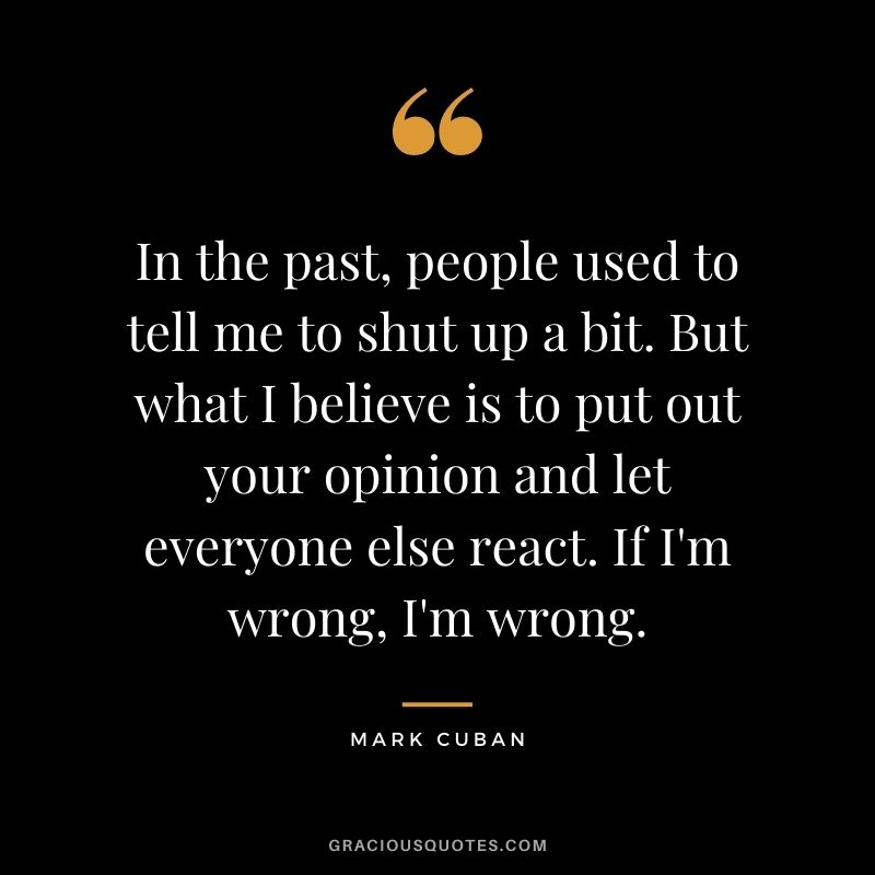 In the past, people used to tell me to shut up a bit. But what I believe is to put out your opinion and let everyone else react. If I'm wrong, I'm wrong.