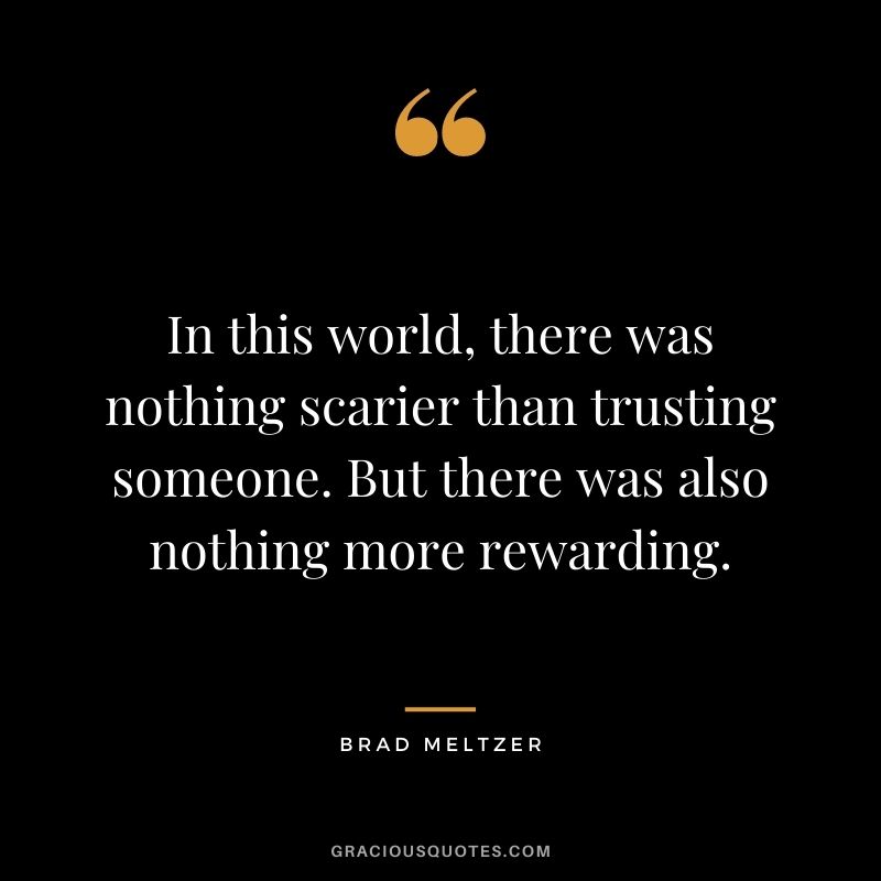 In this world, there was nothing scarier than trusting someone. But there was also nothing more rewarding. - Brad Meltzer