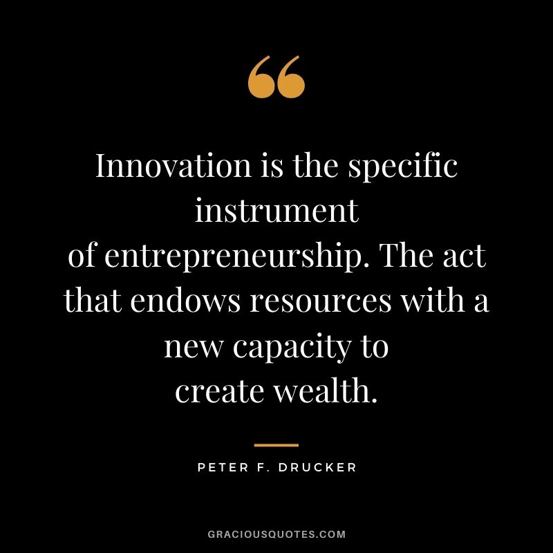Innovation is the specific instrument of entrepreneurship. The act that endows resources with a new capacity to create wealth. - Peter F. Drucker