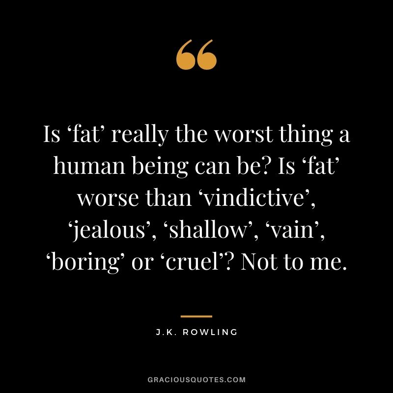 Is ‘fat’ really the worst thing a human being can be? Is ‘fat’ worse than ‘vindictive’, ‘jealous’, ‘shallow’, ‘vain’, ‘boring’ or ‘cruel’? Not to me.
