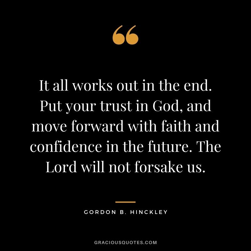 It all works out in the end. Put your trust in God, and move forward with faith and confidence in the future. The Lord will not forsake us. - Gordon B. Hinckley