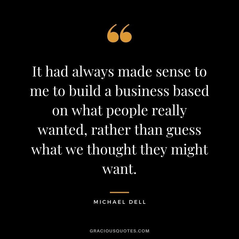 It had always made sense to me to build a business based on what people really wanted, rather than guess what we thought they might want.