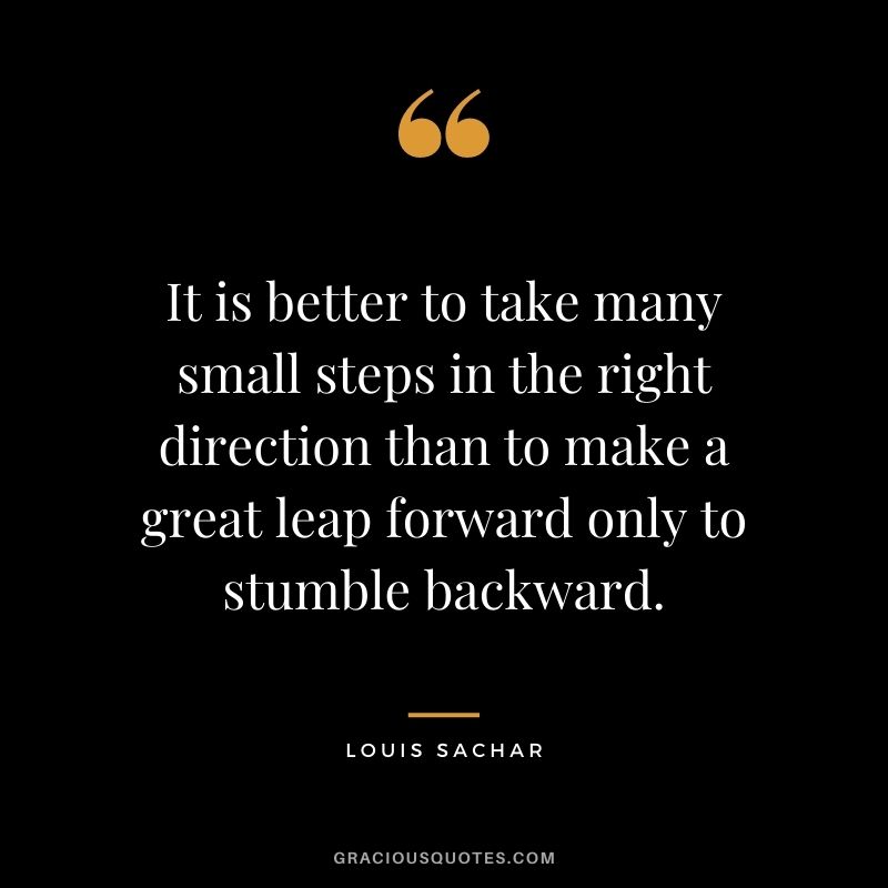 It is better to take many small steps in the right direction than to make a great leap forward only to stumble backward. - Louis Sachar