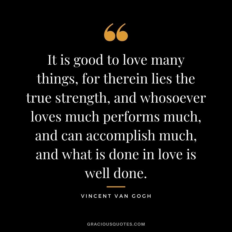 It is good to love many things, for therein lies the true strength, and whosoever loves much performs much, and can accomplish much, and what is done in love is well done.