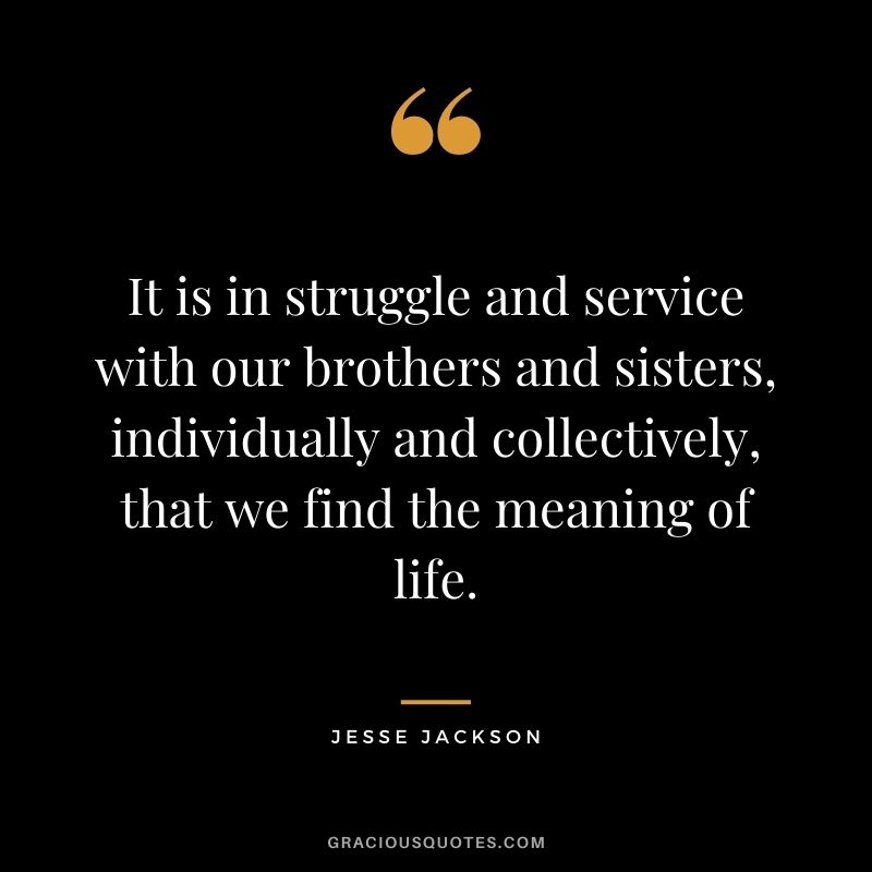 It is in struggle and service with our brothers and sisters, individually and collectively, that we find the meaning of life.