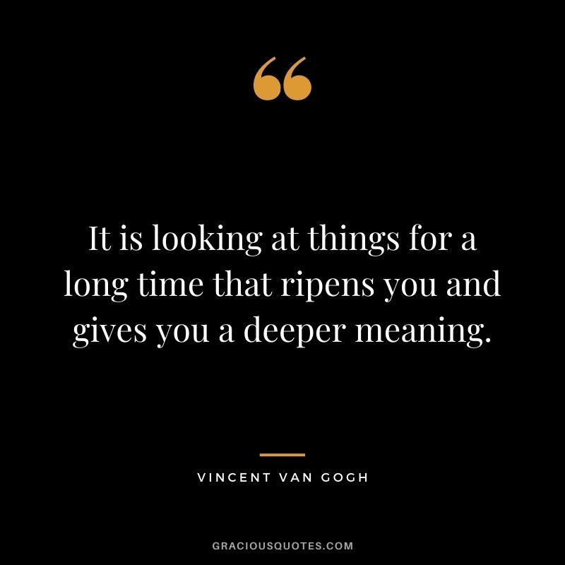 It is looking at things for a long time that ripens you and gives you a deeper meaning.