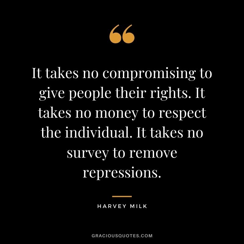 It takes no compromising to give people their rights. It takes no money to respect the individual. It takes no survey to remove repressions. - Harvey Milk