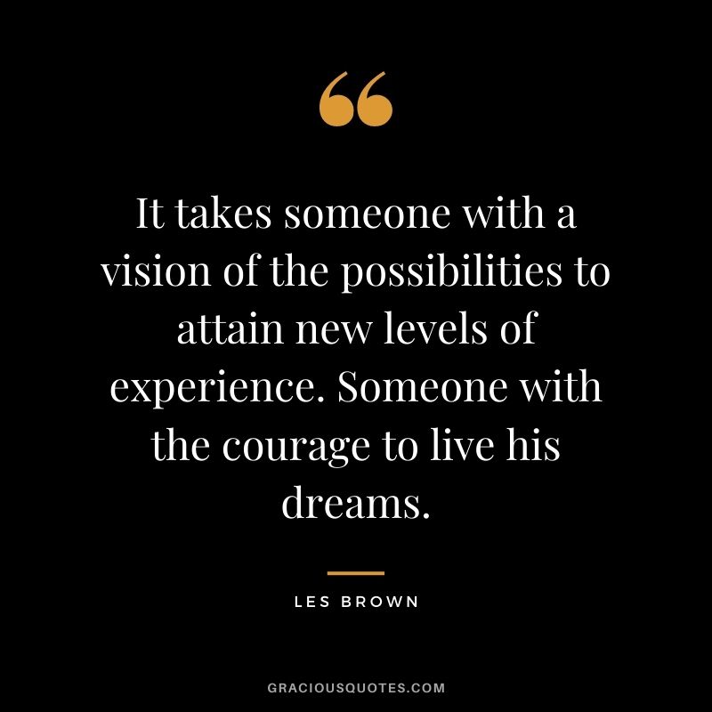 It takes someone with a vision of the possibilities to attain new levels of experience. Someone with the courage to live his dreams.