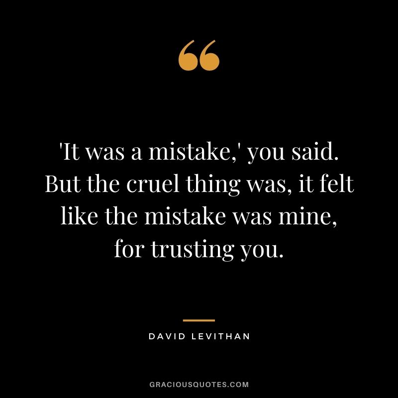 'It was a mistake,' you said. But the cruel thing was, it felt like the mistake was mine, for trusting you. - David Levithan