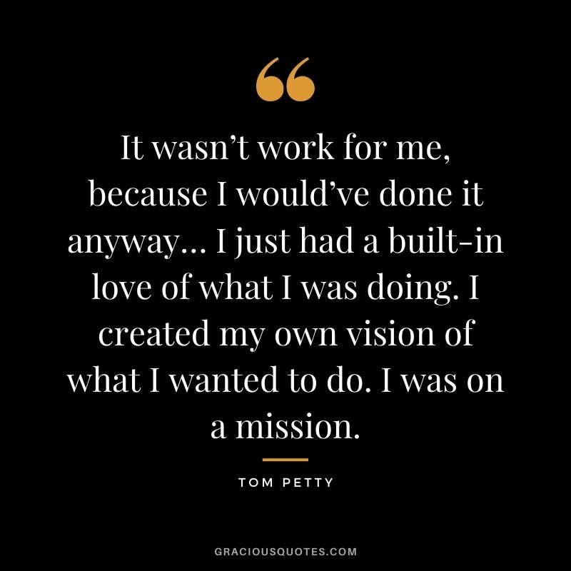 It wasn’t work for me, because I would’ve done it anyway… I just had a built-in love of what I was doing. I created my own vision of what I wanted to do. I was on a mission.