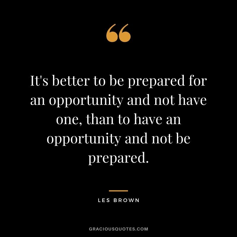 It's better to be prepared for an opportunity and not have one, than to have an opportunity and not be prepared.