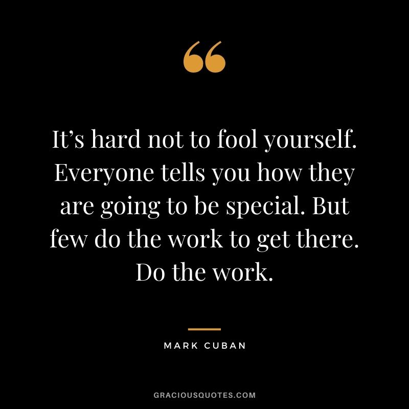It’s hard not to fool yourself. Everyone tells you how they are going to be special. But few do the work to get there. Do the work.