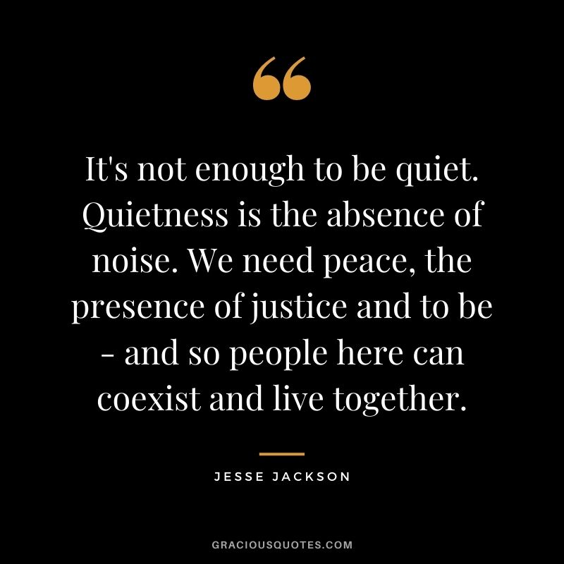 It's not enough to be quiet. Quietness is the absence of noise. We need peace, the presence of justice and to be - and so people here can coexist and live together.