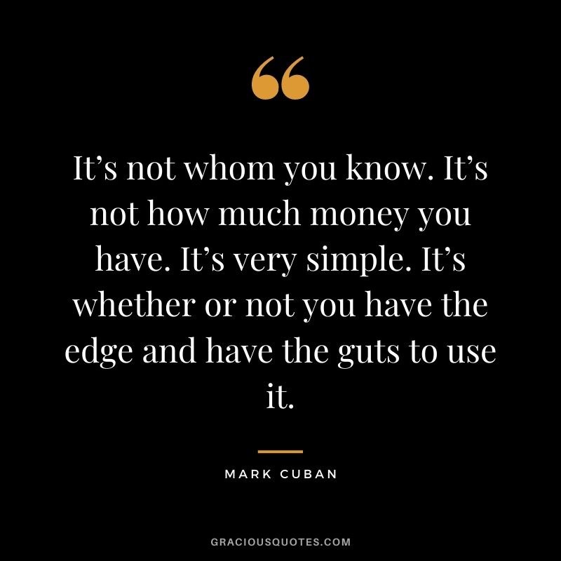 It’s not whom you know. It’s not how much money you have. It’s very simple. It’s whether or not you have the edge and have the guts to use it.