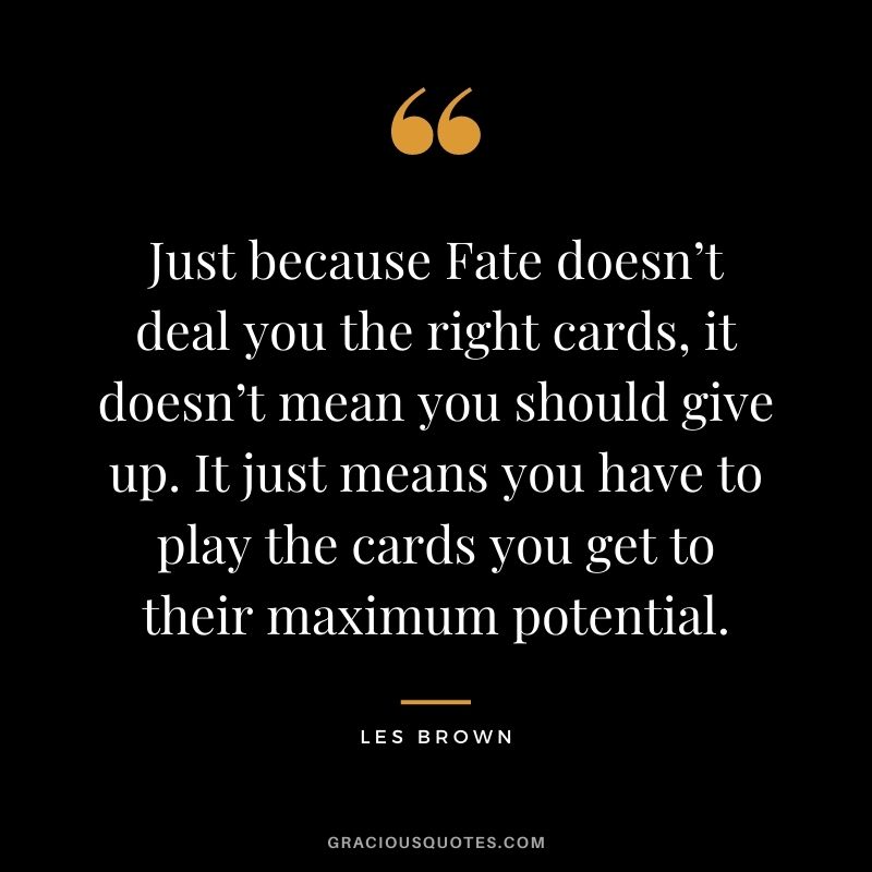 Just because Fate doesn’t deal you the right cards, it doesn’t mean you should give up. It just means you have to play the cards you get to their maximum potential.