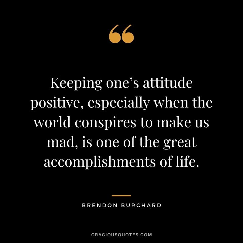 Keeping one’s attitude positive, especially when the world conspires to make us mad, is one of the great accomplishments of life. - Brendon Burchard