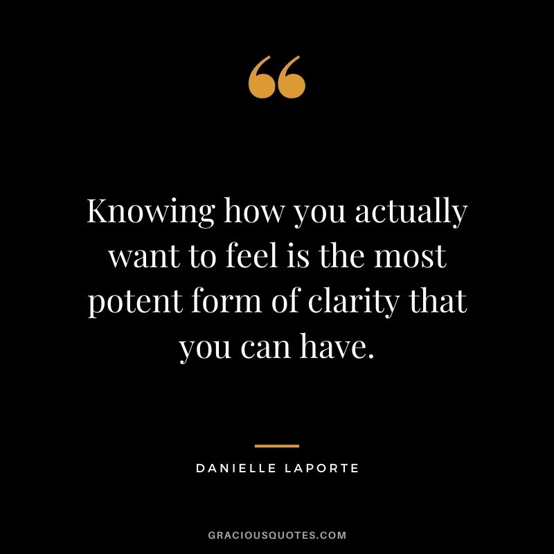 Knowing how you actually want to feel is the most potent form of clarity that you can have.