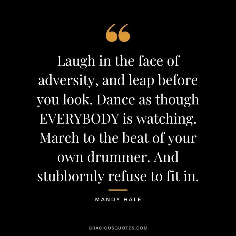 Laugh in the face of adversity, and leap before you look. Dance as though EVERYBODY is watching. March to the beat of your own drummer. And stubbornly refuse to fit in.