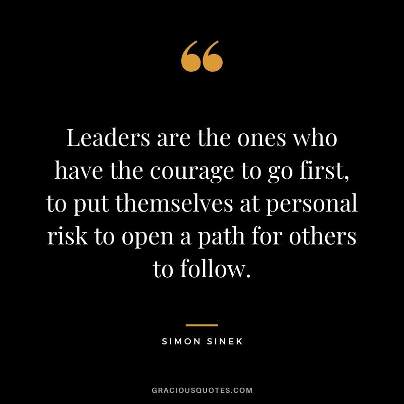 Leaders are the ones who have the courage to go first, to put themselves at personal risk to open a path for others to follow.
