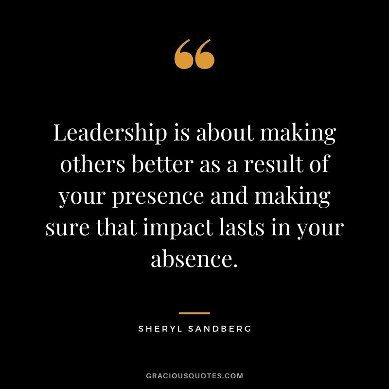 Leadership is about making others better as a result of your presence and making sure that impact lasts in your absence.
