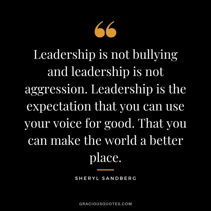 Leadership is not bullying and leadership is not aggression. Leadership is the expectation that you can use your voice for good. That you can make the world a better place.