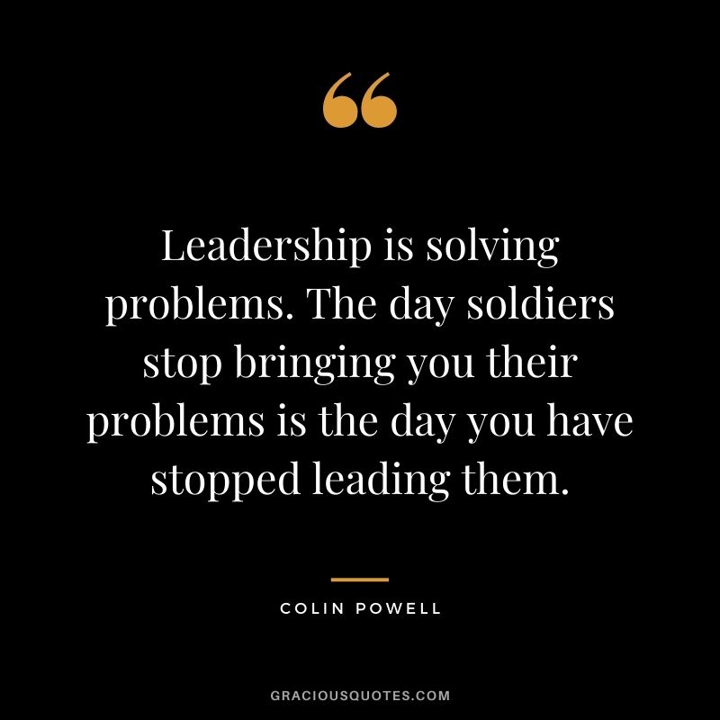 Leadership is solving problems. The day soldiers stop bringing you their problems is the day you have stopped leading them.