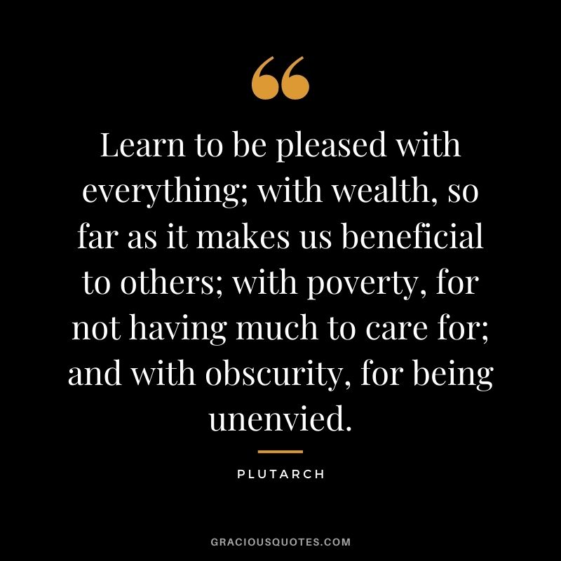 Learn to be pleased with everything; with wealth, so far as it makes us beneficial to others; with poverty, for not having much to care for; and with obscurity, for being unenvied.