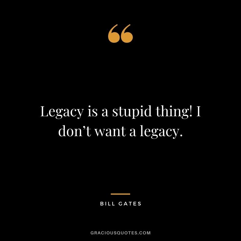 Legacy is a stupid thing! I don’t want a legacy.
