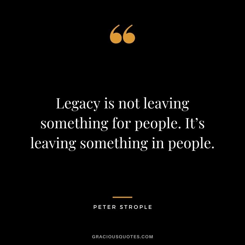 Legacy is not leaving something for people. It’s leaving something in people. — Peter Strople