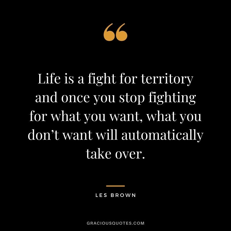 Life is a fight for territory and once you stop fighting for what you want, what you don’t want will automatically take over.