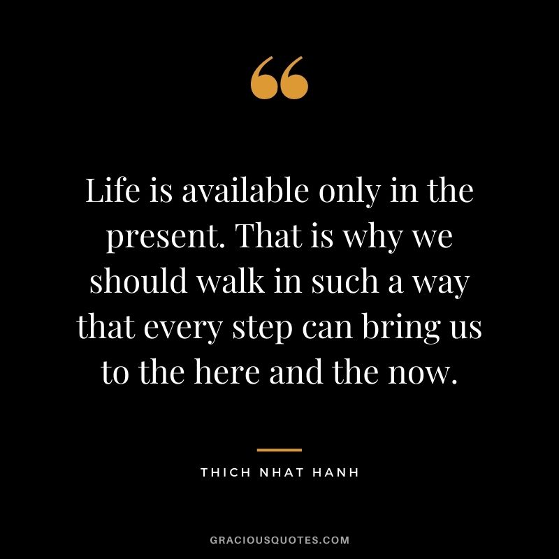 Life is available only in the present. That is why we should walk in such a way that every step can bring us to the here and the now.