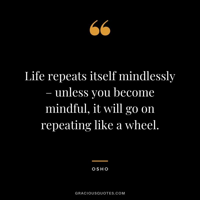 Life repeats itself mindlessly – unless you become mindful, it will go on repeating like a wheel.